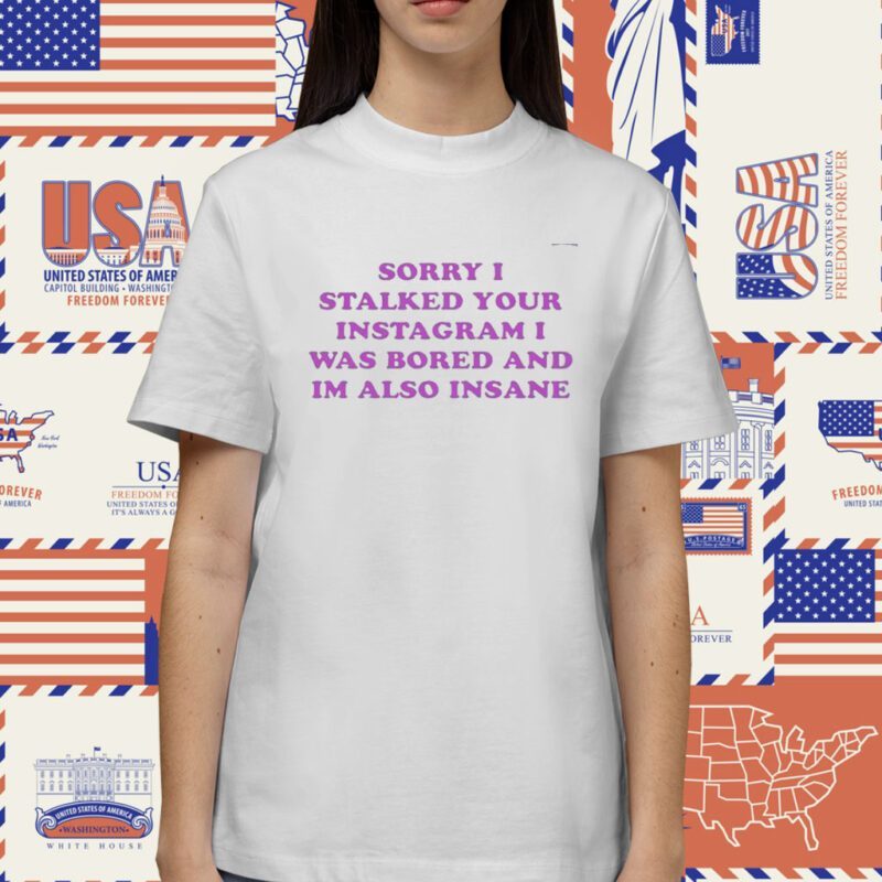 Sorry I Stalked Your Instagram I Was Bored And Im Also Insane Shirt