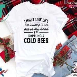 I Might Look Like I’m Listening To You But In My Hear I’m Drinking A Cold Beer Tee Shirts