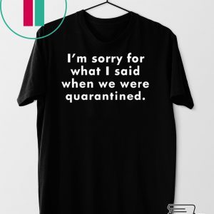 I’m Sorry For What I Said When We Were Quarantined Tee Shirts