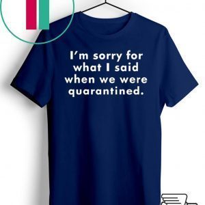 I’m Sorry For What I Said When We Were Quarantined Tee Shirts