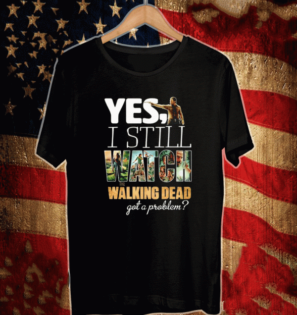 Yes I still watch The Walking Dead got a problem Shirt