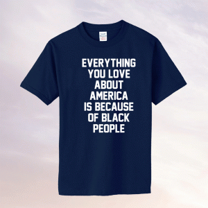 Everything you love about America is because of black people tee shirt