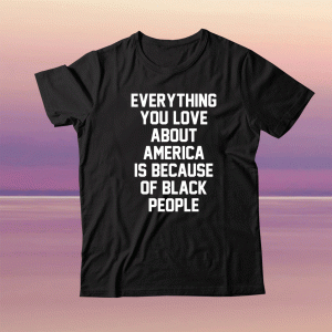 Everything you love about America is because of black people tee shirt