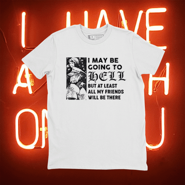 I may be going to hell but at least all my friends will be there tee shirt