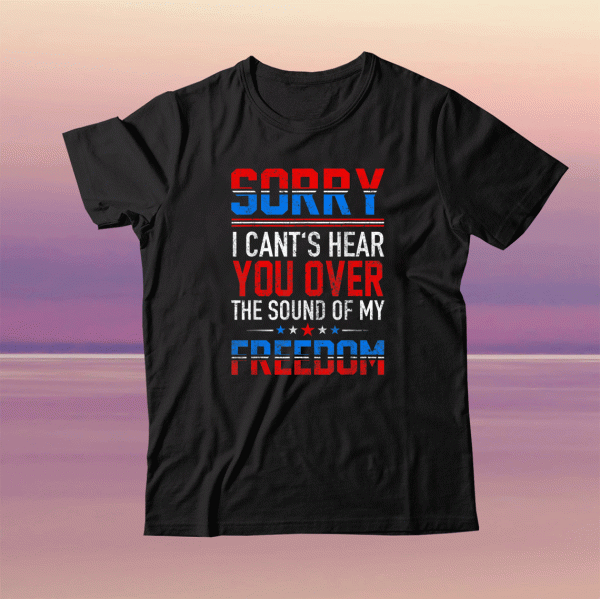 Sorry I Can't Hear You Over The Sound Of My Freedom July 4th Tee Shirt