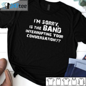 I’m Sorry Is The Band Interrupting Your Conversation Tee Shirt