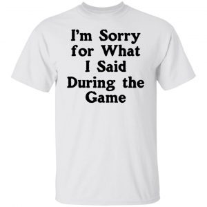 I’m Sorry For What I Said During The Game 2022 shirt