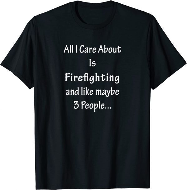 All I Care Abvout Is Firefighting And Like Maybe 3 People 2022 Shirt
