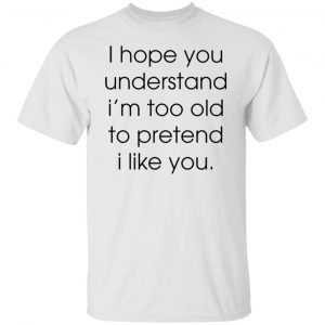 I hope you understand i’m too old to pretend i like you Classic shirt