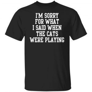 I’m Sorry For What I Said When The Cats Were Playing Shirt