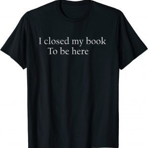 I Closed My Book To Be Here Shirt