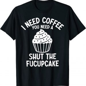 I Need Coffee You Need A Shut The Fucupcake 2022 Shirt
