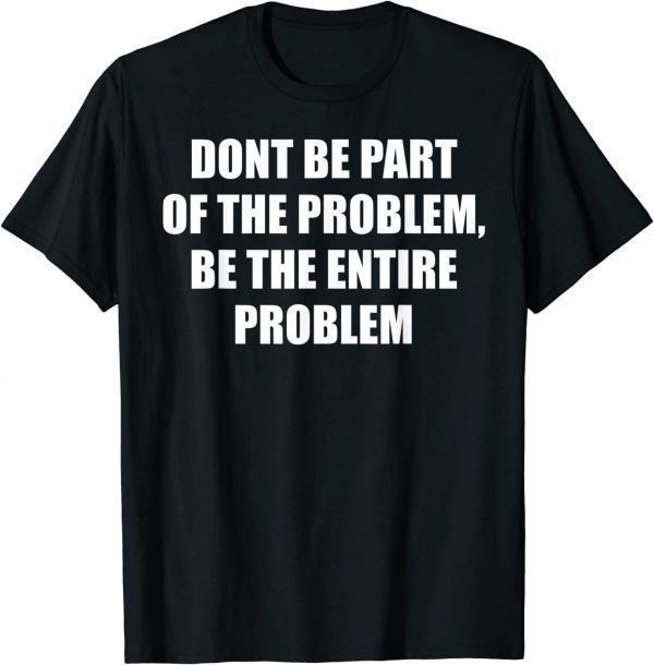 Don't Be Part Of The Problem, Be The Whole Problem 2022 Shirt