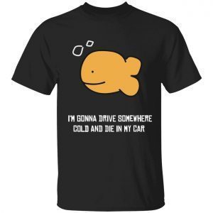 I’m gonna drive somewhere cold and die in my car 2022 shirt