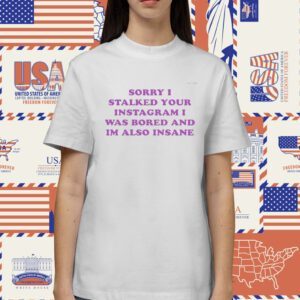 Sorry I Stalked Your Instagram I Was Bored And Im Also Insane Shirt