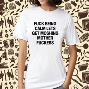 Fuck Being Calm Lets Get Moshing Mother Fuckers Shirt
