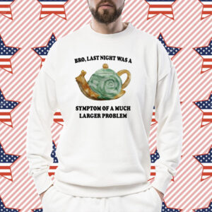 Bro Last Night Was A Symptom Of A Much Larger Problem Shirt