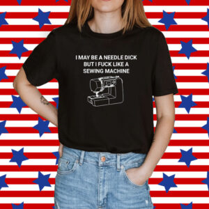 I May Be A Needle Dick But I Fuck Like A Sewing Machine Shirt
