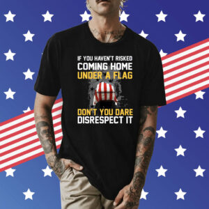 If You Haven’t Risked Coming Home Under A Flag Don’t You Dare Disrespect It Shirt