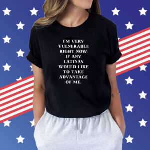 I’m Very Vulnerable Right Now If Any Latinas Would Like To Take Advantage Of Me Shirts