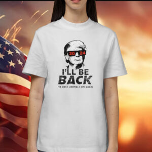 Trump 2024 I’ll Be Back To Make Liberals Cry Again Shirt