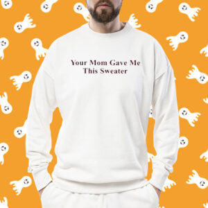 Your Mom Gave Me This Sweater Shirts