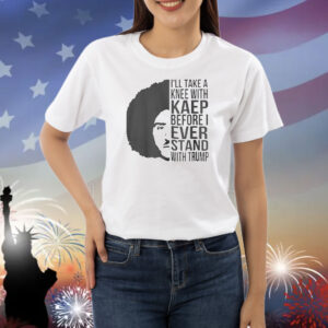 I’ll Take A Knee With Kaep Before I Ever Stand With Trump Shirts