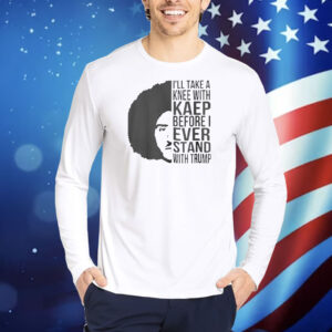 I’ll Take A Knee With Kaep Before I Ever Stand With Trump TShirts