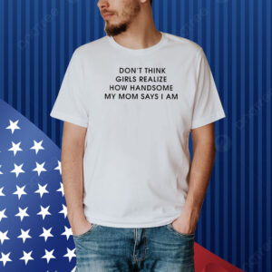 Don’t Think Girls Realize How Handsome My Mom Says I Am Shirt
