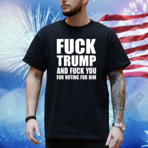 Fuck Trump And Fuck You For Voting For Him Shirt