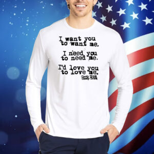 I Want You To Want Me I Need You To Need Me I'd Love You TShirts