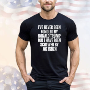 I’ve Never Been Fondled By Donald Trump But I Have Been Screwed By Joe Biden T-Shirt