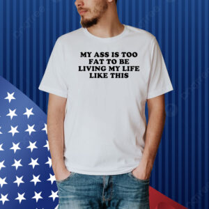 My Ass Is Too Fat To Be Living Life Like This Shirt