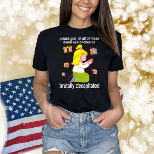 Please God Let All These Dumb Ass Bitches Be Brutally Decapitated TShirt