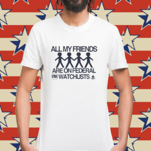 All my friends are on federal watchlists FBI CIA Shirt