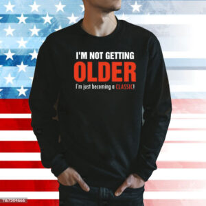 I’m not getting older I’m just becoming a classic Shirt