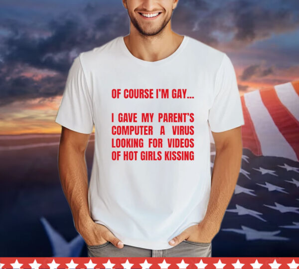 Of course I’m gay I gave my parents computer a virus looking for videos of hot girls kissing Shirt