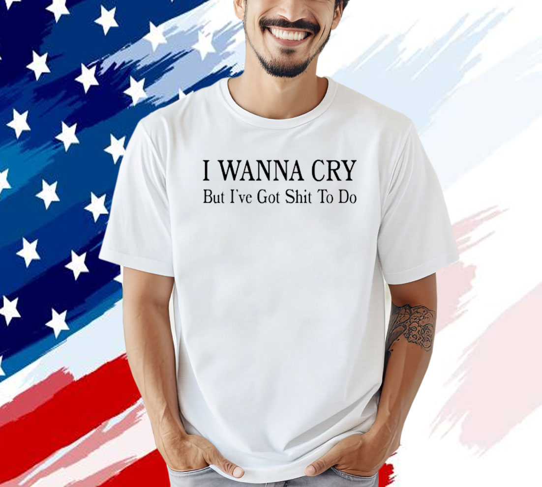 I wanna cry but I’ve got shit to do T-shirt