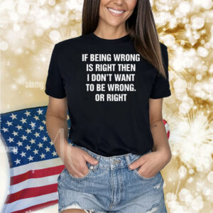 If Being Wrong Is Right, I Don't Want To Be Wrong. Or Right Shirt