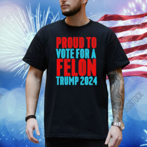 Proud to vote for a felon Trump 2024 Shirt