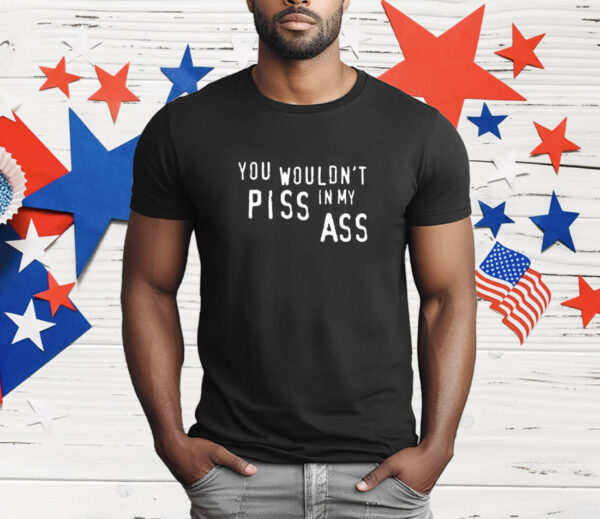 You Wouldn't Piss In My Ass T-Shirt