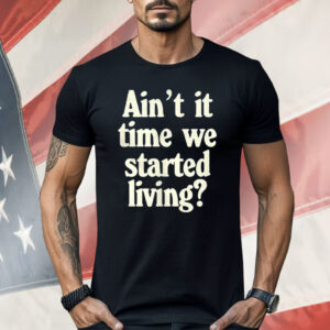 Ain’t It Time We Started Living Shirt