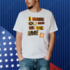 Bigtime I Want You Here All The Time Shirt