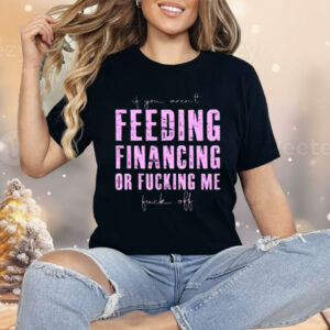 Feeding Financing Or Fucking Me Shirt