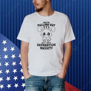 You're Pulling Out? But I Have Separation Anxiety Shirt