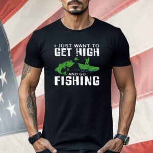 I Just Want To Get High And Go Fishing Shirt