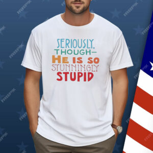 Seriously Though He Is So Stunningly Stupid Shirt