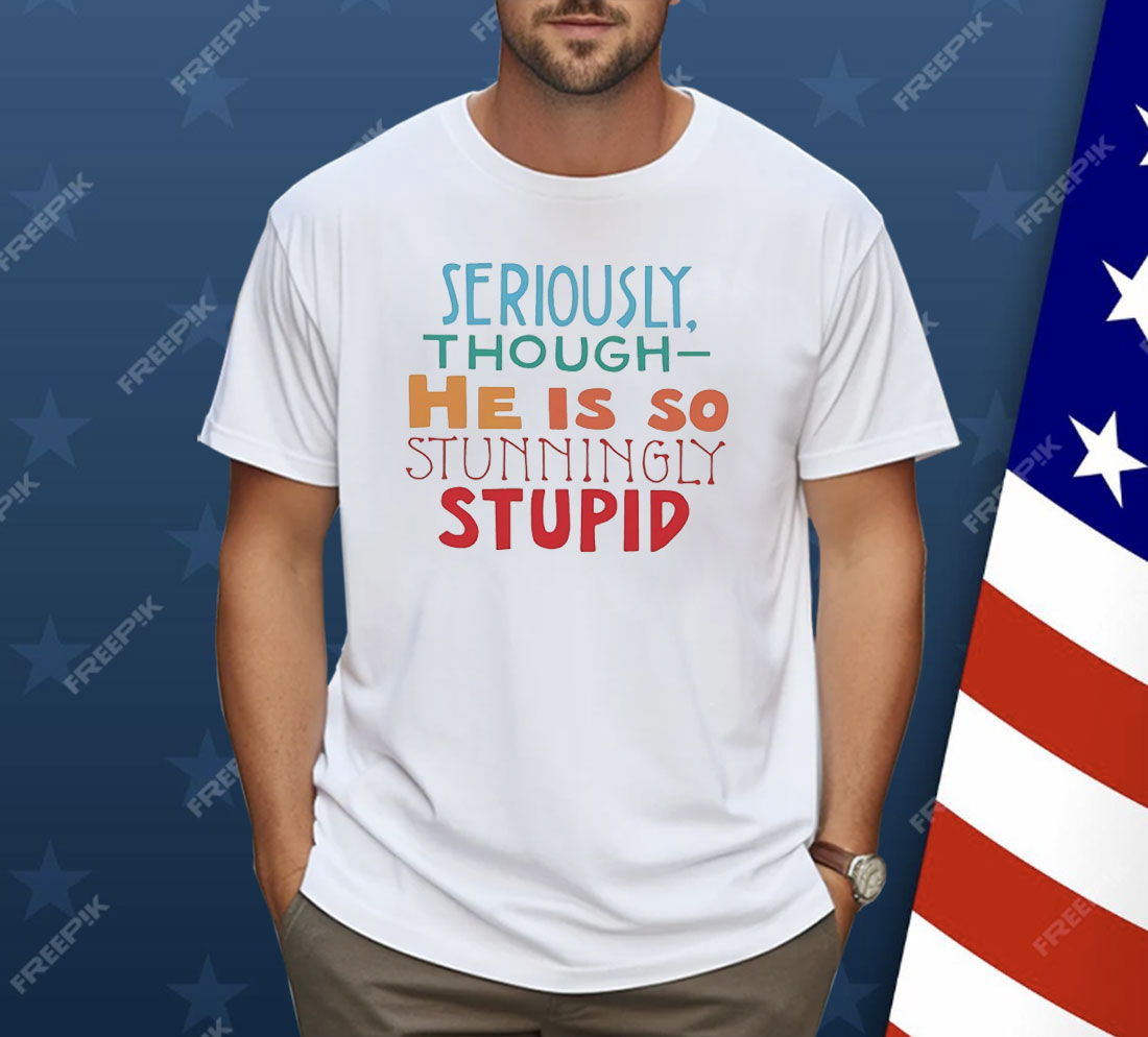 Seriously Though He Is So Stunningly Stupid Shirt