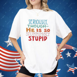 Seriously Though He Is So Stunningly Stupid Shirt