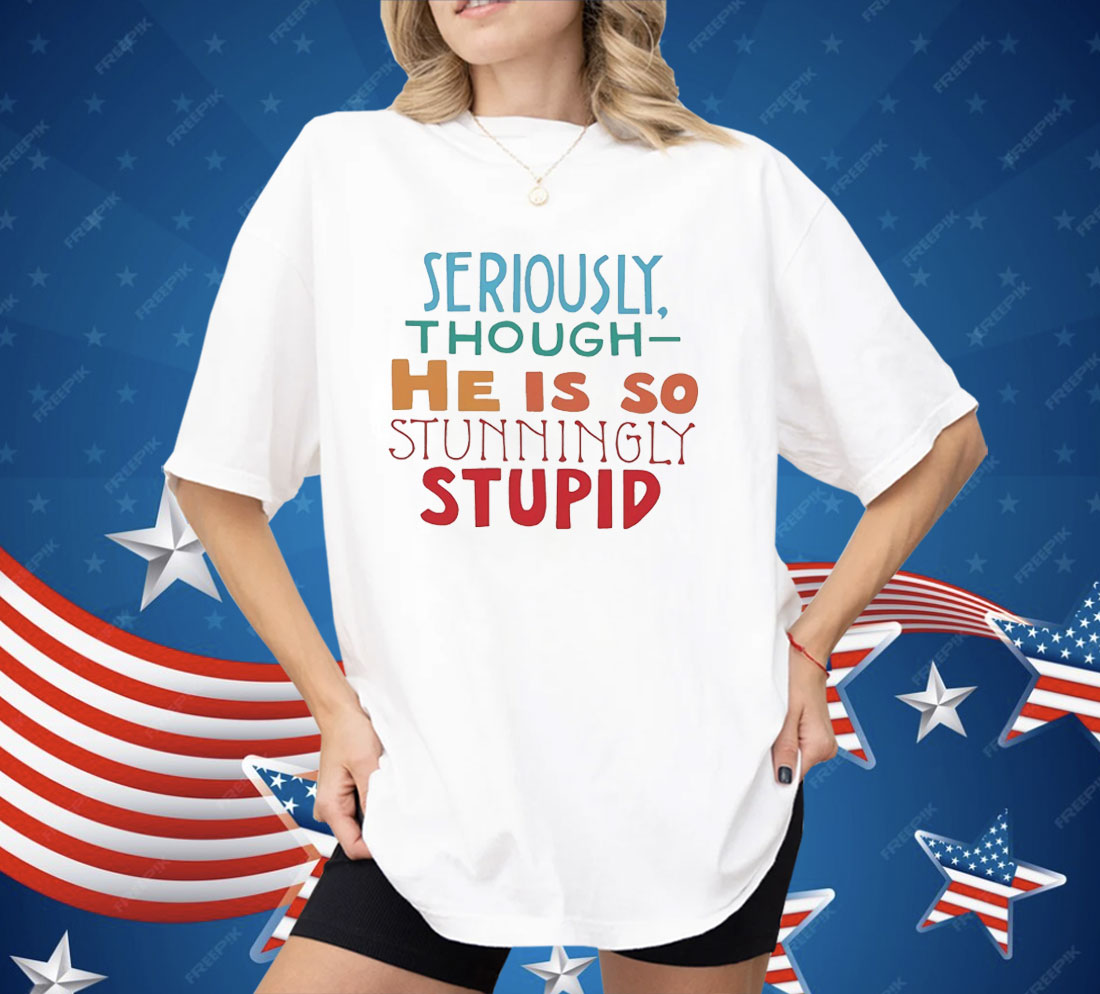 Seriously Though He Is So Stunningly Stupid Shirt